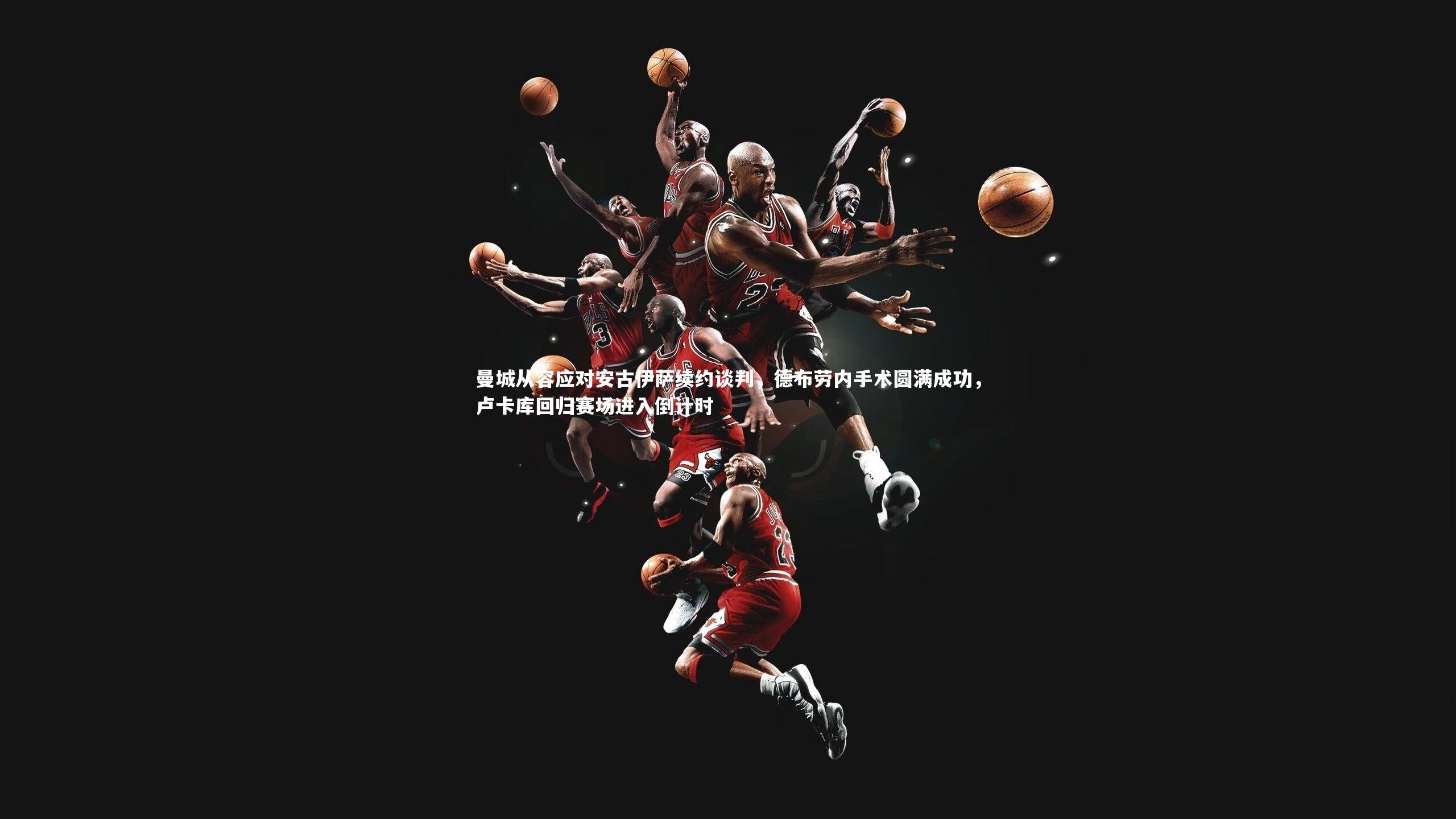 曼城从容应对安古伊萨续约谈判，德布劳内手术圆满成功，卢卡库回归赛场进入倒计时