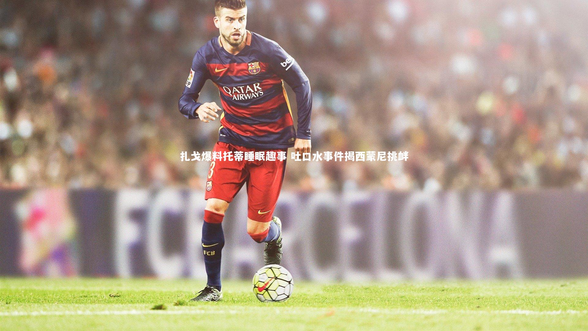 熊猫app官方网站：扎戈爆料托蒂睡眠趣事 吐口水事件揭西蒙尼挑衅